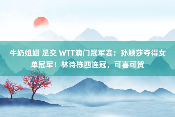 牛奶姐姐 足交 WTT澳门冠军赛：孙颖莎夺得女单冠军！林诗栋四连冠，可喜可贺