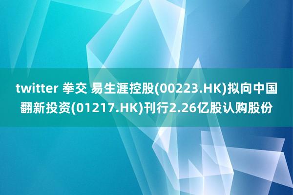 twitter 拳交 易生涯控股(00223.HK)拟向中国翻新投资(01217.HK)刊行2.26亿股认购股份