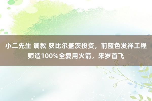 小二先生 调教 获比尔盖茨投资，前蓝色发祥工程师造100%全复用火箭，来岁首飞