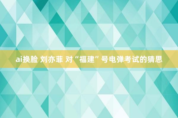 ai换脸 刘亦菲 对“福建”号电弹考试的猜思