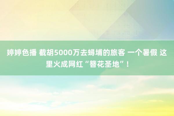 婷婷色播 截胡5000万去蟳埔的旅客 一个暑假 这里火成网红“簪花圣地”！