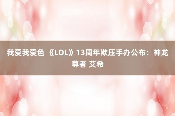 我爱我爱色 《LOL》13周年欺压手办公布：神龙尊者 艾希