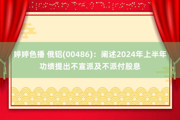 婷婷色播 俄铝(00486)：阐述2024年上半年功绩提出不宣派及不派付股息