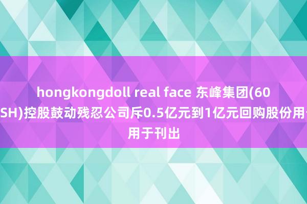 hongkongdoll real face 东峰集团(601515.SH)控股鼓动残忍公司斥0.5亿元到1亿元回购股份用于刊出