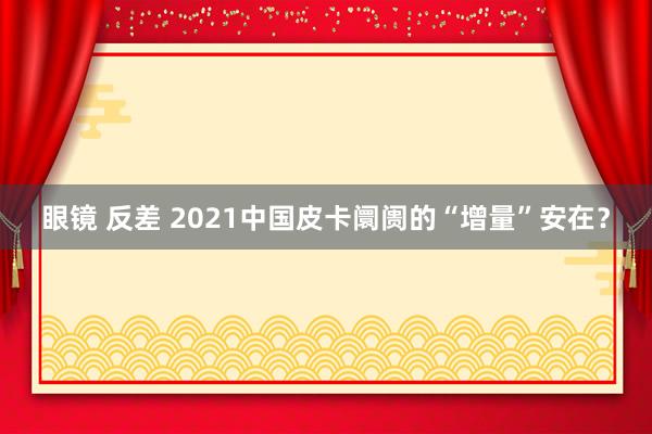 眼镜 反差 2021中国皮卡阛阓的“增量”安在？