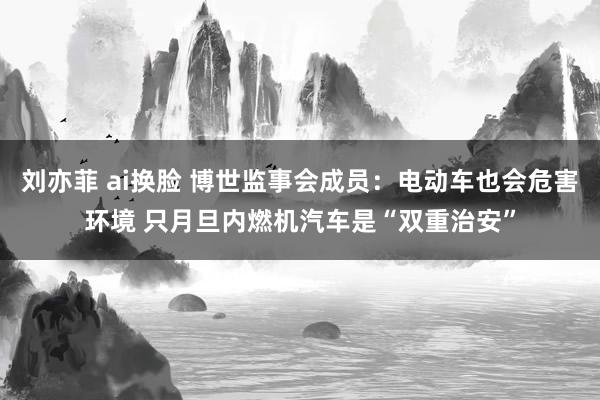 刘亦菲 ai换脸 博世监事会成员：电动车也会危害环境 只月旦内燃机汽车是“双重治安”