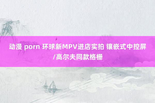 动漫 porn 环球新MPV进店实拍 镶嵌式中控屏/高尔夫同款格栅