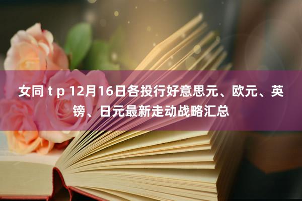 女同 t p 12月16日各投行好意思元、欧元、英镑、日元最新走动战略汇总