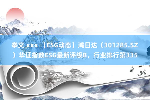 拳交 xxx 【ESG动态】鸿日达（301285.SZ）华证指数ESG最新评级B，行业排行第335