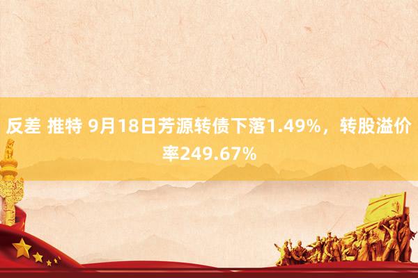 反差 推特 9月18日芳源转债下落1.49%，转股溢价率249.67%