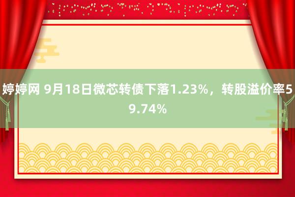 婷婷网 9月18日微芯转债下落1.23%，转股溢价率59.74%