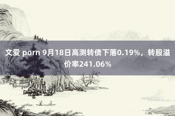 文爱 porn 9月18日高测转债下落0.19%，转股溢价率241.06%