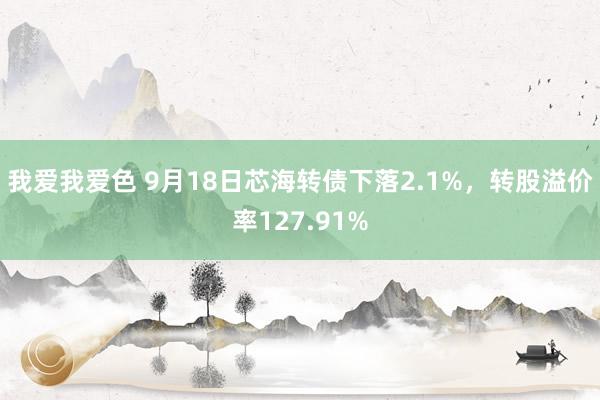 我爱我爱色 9月18日芯海转债下落2.1%，转股溢价率127.91%