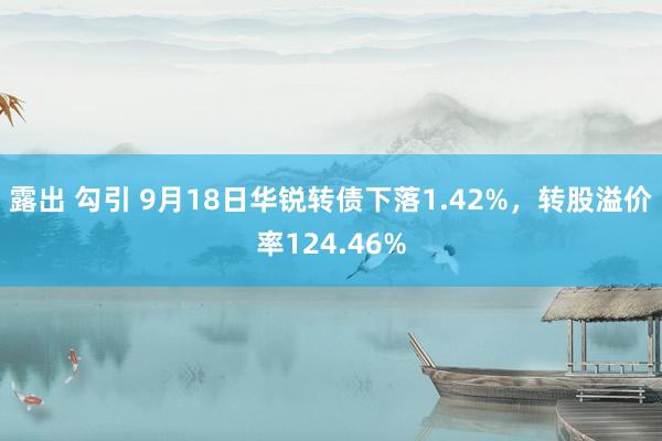 露出 勾引 9月18日华锐转债下落1.42%，转股溢价率124.46%