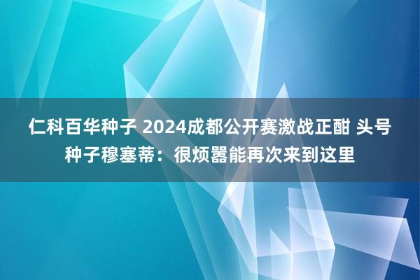 仁科百华种子 2024成都公开赛激战正酣 头号种子穆塞蒂：很烦嚣能再次来到这里