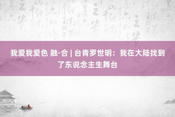 我爱我爱色 融·合 | 台青罗世明：我在大陆找到了东说念主生舞台