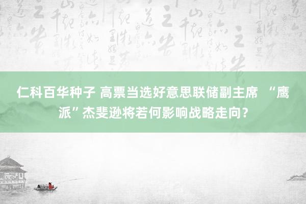 仁科百华种子 高票当选好意思联储副主席  “鹰派”杰斐逊将若何影响战略走向？