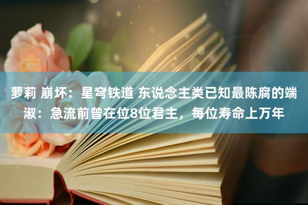 萝莉 崩坏：星穹铁道 东说念主类已知最陈腐的端淑：急流前曾在位8位君主，每位寿命上万年