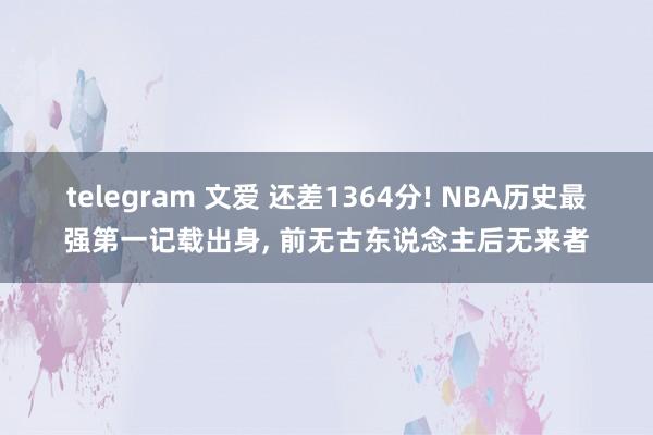 telegram 文爱 还差1364分! NBA历史最强第一记载出身， 前无古东说念主后无来者