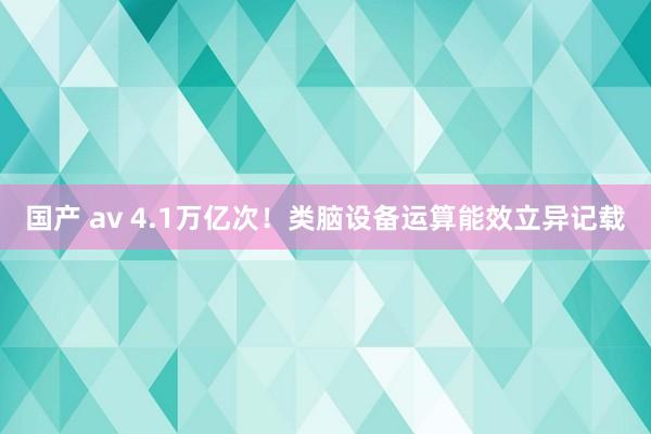 国产 av 4.1万亿次！类脑设备运算能效立异记载