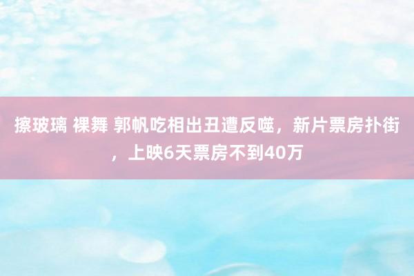 擦玻璃 裸舞 郭帆吃相出丑遭反噬，新片票房扑街，上映6天票房不到40万