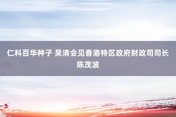 仁科百华种子 吴清会见香港特区政府财政司司长陈茂波