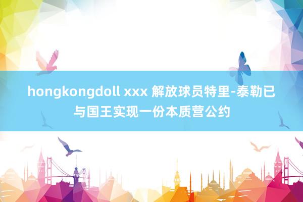 hongkongdoll xxx 解放球员特里-泰勒已与国王实现一份本质营公约