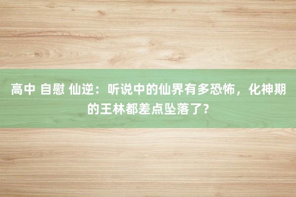 高中 自慰 仙逆：听说中的仙界有多恐怖，化神期的王林都差点坠落了？