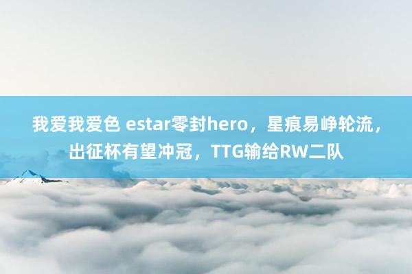 我爱我爱色 estar零封hero，星痕易峥轮流，出征杯有望冲冠，TTG输给RW二队