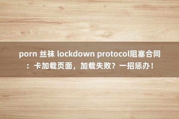 porn 丝袜 lockdown protocol阻塞合同：卡加载页面，加载失败？一招惩办！