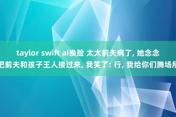 taylor swift ai换脸 太太前夫病了， 她念念把前夫和孩子王人接过来， 我笑了: 行， 我给你们腾场所