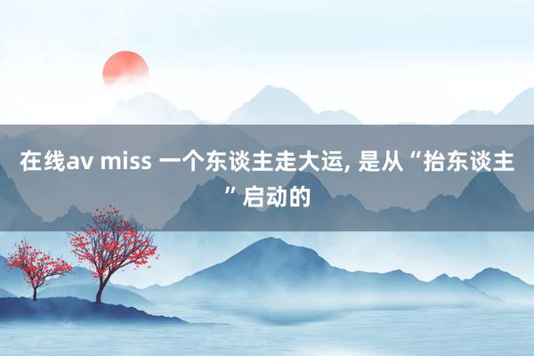 在线av miss 一个东谈主走大运， 是从“抬东谈主”启动的