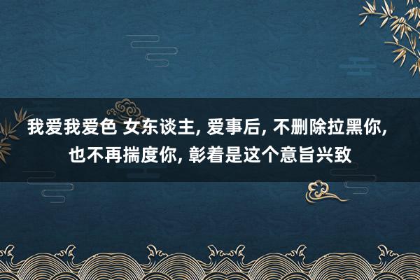 我爱我爱色 女东谈主， 爱事后， 不删除拉黑你， 也不再揣度你， 彰着是这个意旨兴致