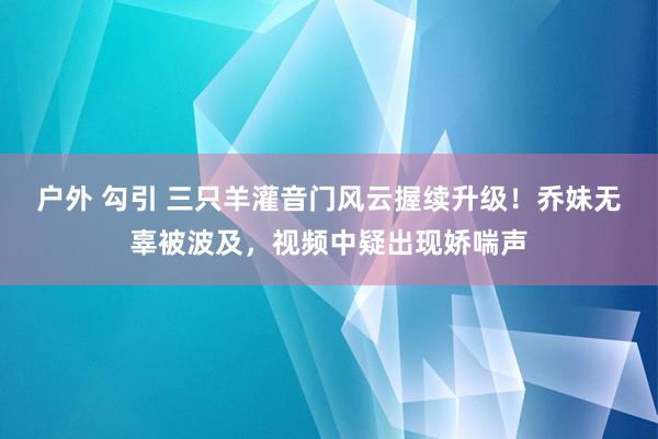 户外 勾引 三只羊灌音门风云握续升级！乔妹无辜被波及，视频中疑出现娇喘声