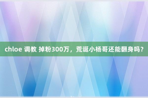 chloe 调教 掉粉300万，荒诞小杨哥还能翻身吗？