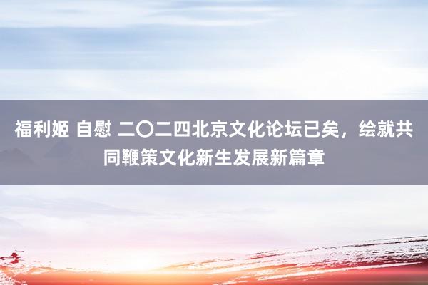 福利姬 自慰 二〇二四北京文化论坛已矣，绘就共同鞭策文化新生发展新篇章