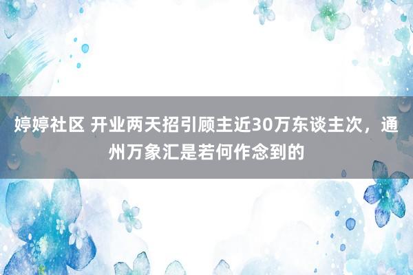 婷婷社区 开业两天招引顾主近30万东谈主次，通州万象汇是若何作念到的