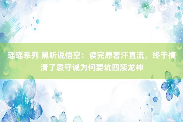 瑶瑶系列 黑听说悟空：读完原著汗直流，终于搞清了袁守诚为何要坑四渎龙神