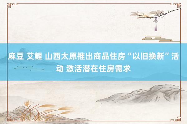 麻豆 艾鲤 山西太原推出商品住房“以旧换新”活动 激活潜在住房需求