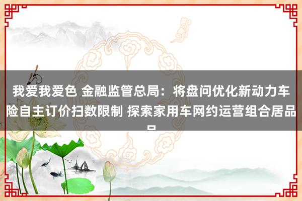 我爱我爱色 金融监管总局：将盘问优化新动力车险自主订价扫数限制 探索家用车网约运营组合居品