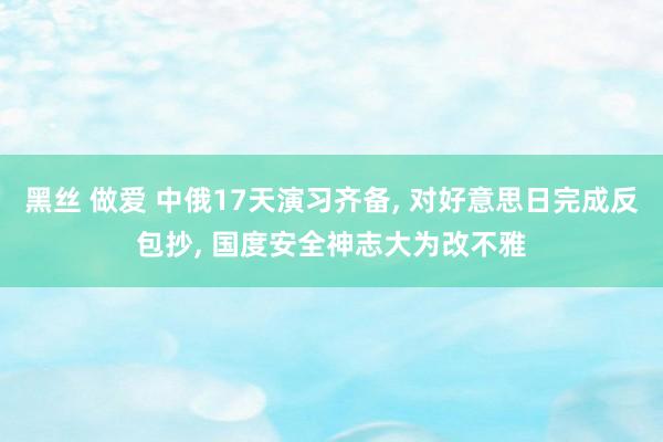 黑丝 做爱 中俄17天演习齐备， 对好意思日完成反包抄， 国度安全神志大为改不雅