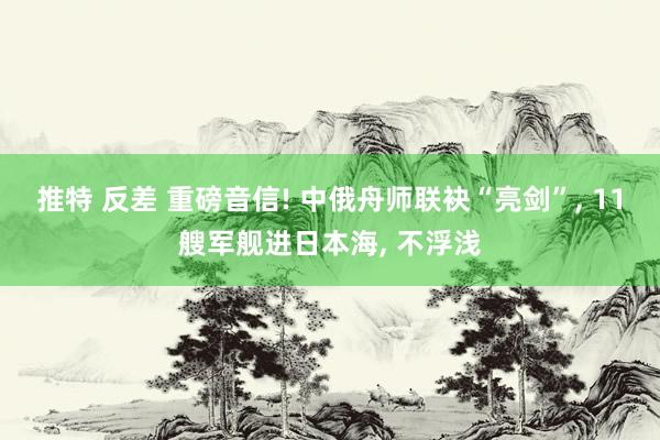 推特 反差 重磅音信! 中俄舟师联袂“亮剑”， 11艘军舰进日本海， 不浮浅