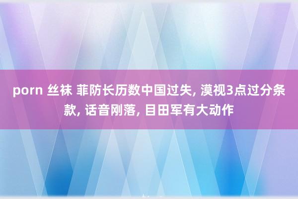 porn 丝袜 菲防长历数中国过失， 漠视3点过分条款， 话音刚落， 目田军有大动作