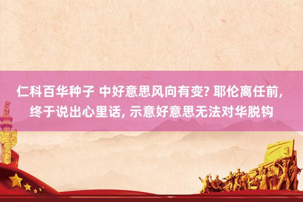 仁科百华种子 中好意思风向有变? 耶伦离任前， 终于说出心里话， 示意好意思无法对华脱钩