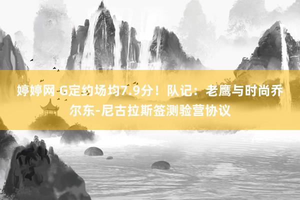 婷婷网 G定约场均7.9分！队记：老鹰与时尚乔尔东-尼古拉斯签测验营协议