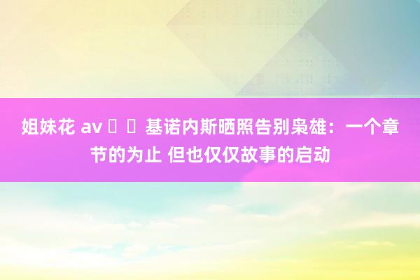 姐妹花 av ✋️基诺内斯晒照告别枭雄：一个章节的为止 但也仅仅故事的启动