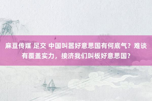 麻豆传媒 足交 中国叫嚣好意思国有何底气？难谈有覆盖实力，接济我们叫板好意思国？