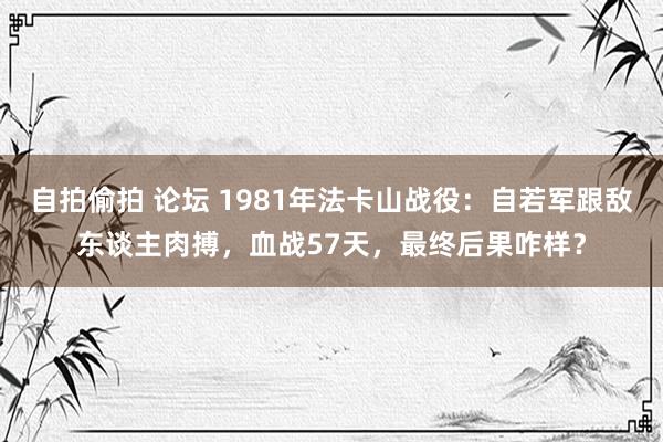 自拍偷拍 论坛 1981年法卡山战役：自若军跟敌东谈主肉搏，血战57天，最终后果咋样？