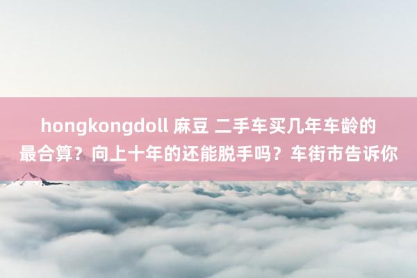 hongkongdoll 麻豆 二手车买几年车龄的最合算？向上十年的还能脱手吗？车街市告诉你