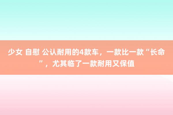 少女 自慰 公认耐用的4款车，一款比一款“长命”，尤其临了一款耐用又保值